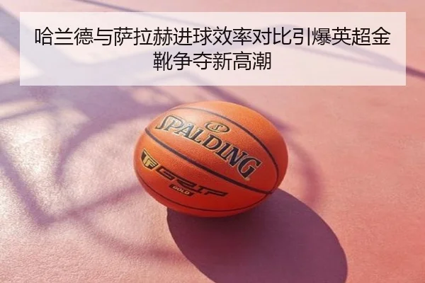 哈兰德与萨拉赫进球效率对比引爆英超金靴争夺新高潮